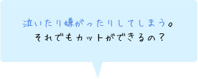 泣いたり嫌がったりしてしまう。それでもカットができるの？