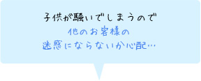 子供が騒いでしまうので他のお客様の迷惑にならないか心配…